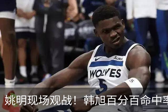 姚明现场观战！韩旭百分百命中率 盖帽得分盘活自由人内线