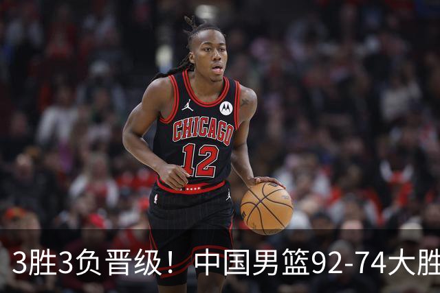 3胜3负晋级！中国男篮92-74大胜背后，比起2大亮点，2个不足需注意